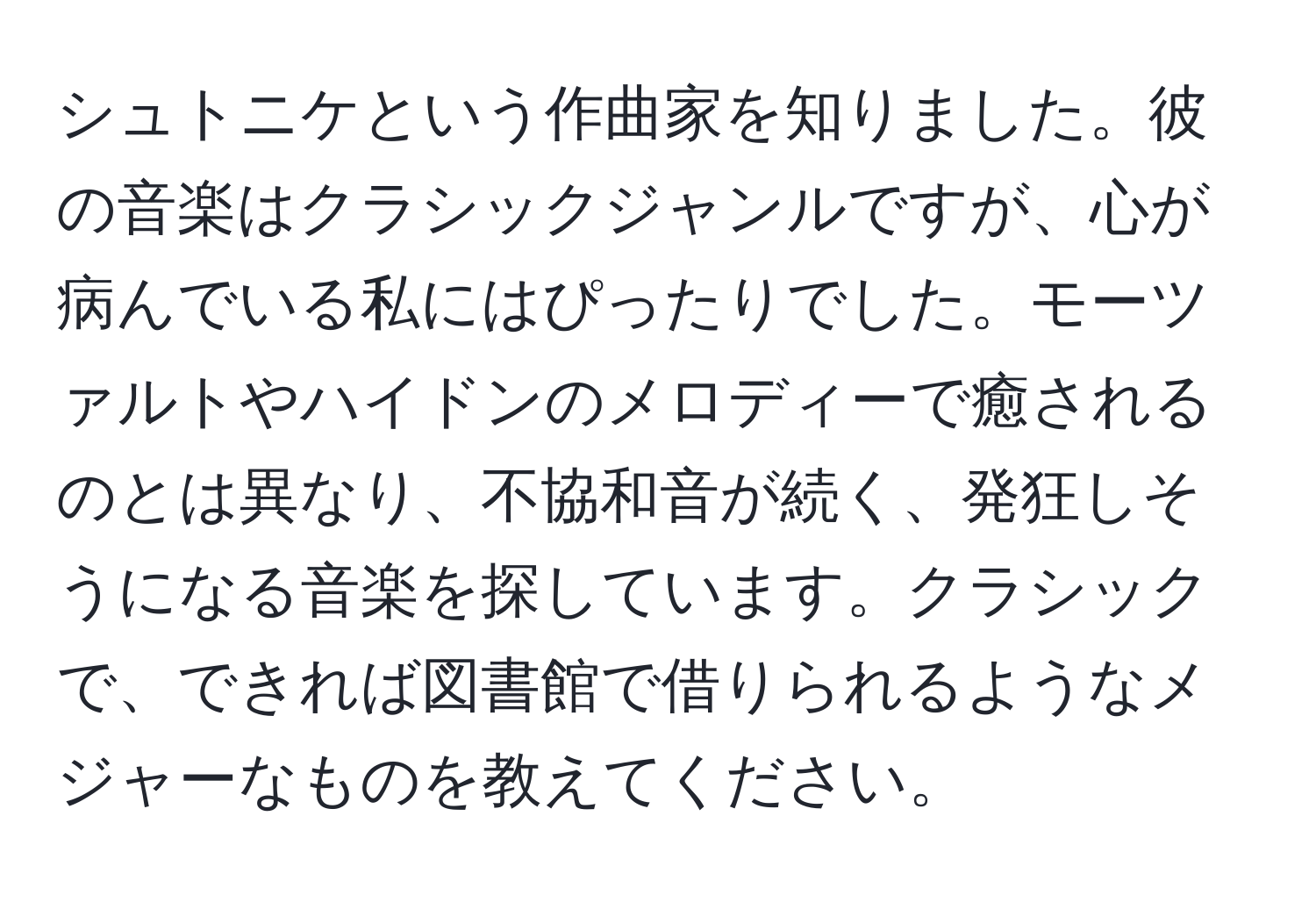 シュトニケという作曲家を知りました。彼の音楽はクラシックジャンルですが、心が病んでいる私にはぴったりでした。モーツァルトやハイドンのメロディーで癒されるのとは異なり、不協和音が続く、発狂しそうになる音楽を探しています。クラシックで、できれば図書館で借りられるようなメジャーなものを教えてください。