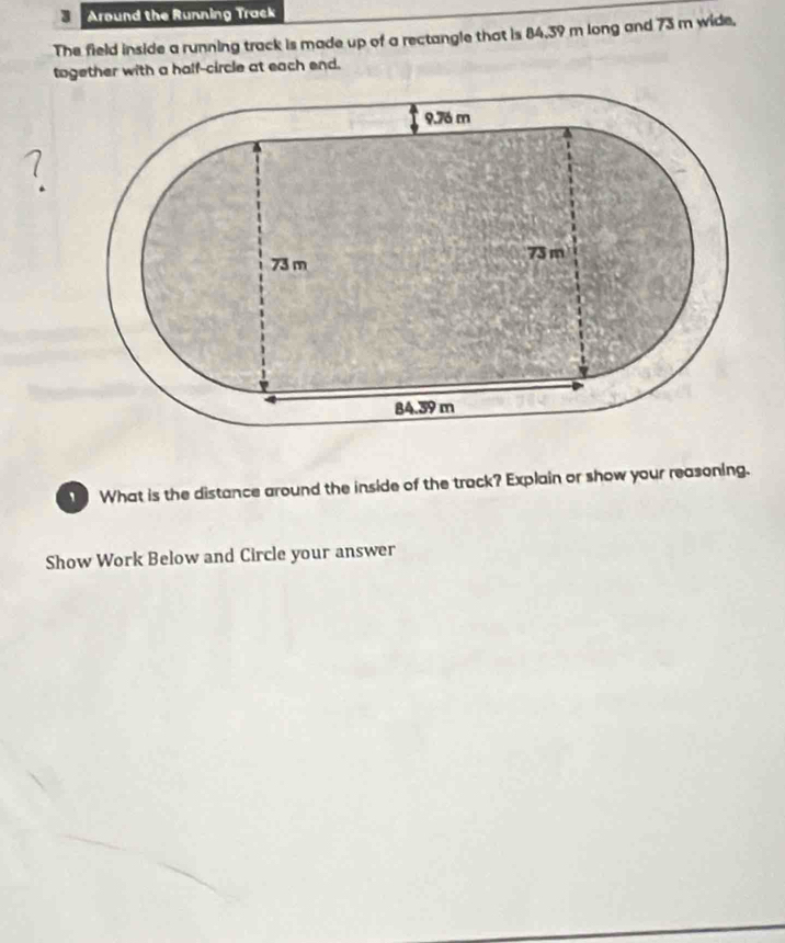 Around the Running Track 
The field inside a running track is made up of a rectangle that is 84.39 m long and 73 m wide. 
together with a half-circle at each end. 
^ 
、 What is the distance around the inside of the track? Explain or show your reasoning. 
Show Work Below and Circle your answer