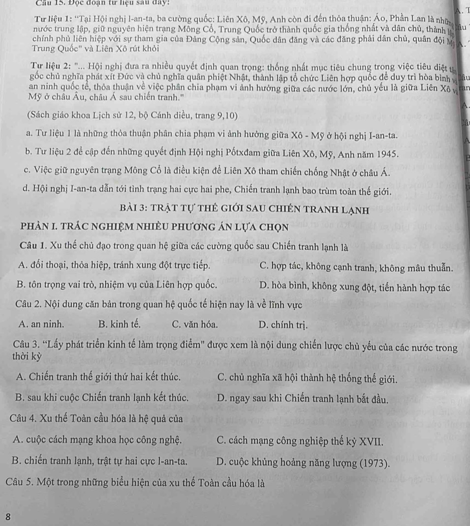 Đọc đoạn tư liệu sau đay: A. T
Từ liệu 1: “Tại Hội nghị l-an-ta, ba cường quốc: Liên Xô, Mỹ, Anh còn đi đến thỏa thuận: Áo, Phần Lan là nhữn lậu
nước trung lập, giữ nguyên hiện trạng Mông Cổ, Trung Quốc trở thành quốc gia thống nhất và dân chủ, thành 
chính phủ liên hiệp với sự tham gia của Đảng Cộng sản, Quốc dân đăng và các đăng phải dân chủ, quân đội M  
Trung Quốc" và Liên Xô rút khỏi
Từ liệu 2: "... Hội nghị đưa ra nhiều quyết định quan trọng: thống nhất mục tiêu chung trong việc tiêu diệt tâ
gốc chủ nghĩa phát xít Đức và chủ nghĩa quân phiệt Nhật, thành lập tổ chức Liên hợp quốc đề duy trì hòa bình và âu
an ninh quốc tế, thỏa thuận về việc phân chia phạm vi ảnh hưởng giữa các nước lớn, chủ yếu là giữa Liên Xô v ran
Mỹ ở châu Âu, châu Á sau chiến tranh.''
A
(Sách giáo khoa Lịch sử 12, bộ Cánh diều, trang 9,10)
a. Tư liệu 1 là những thỏa thuận phân chia phạm vi ảnh hưởng giữa Xô - Mỹ ở hội nghị I-an-ta.
b. Tư liệu 2 để cập đến những quyết định Hội nghị Pốtxđam giữa Liên Xô, Mỹ, Anh năm 1945.
c. Việc giữ nguyên trạng Mông Cổ là điều kiện để Liên Xô tham chiến chống Nhật ở châu Á.
d. Hội nghị I-an-ta dẫn tới tình trạng hai cực hai phe, Chiến tranh lạnh bao trùm toàn thế giới.
bài 3: trật tự thẻ giới sau chIÉn tranh lạnh
phảN I. trác nghiệm nhiÈu phương án lựa chọn
Câu 1. Xu thế chủ đạo trong quan hệ giữa các cường quốc sau Chiến tranh lạnh là
A. đối thoại, thỏa hiệp, tránh xung đột trực tiếp. C. hợp tác, không cạnh tranh, không mâu thuẫn.
B. tôn trọng vai trò, nhiệm vụ của Liên hợp quốc. D. hòa bình, không xung đột, tiến hành hợp tác
Câu 2. Nội dung căn bản trong quan hệ quốc tế hiện nay là về lĩnh vực
A. an ninh. B. kinh tế. C. văn hóa. D. chính trị.
Câu 3. “Lấy phát triển kinh tế làm trọng điểm" được xem là nội dung chiến lược chủ yếu của các nước trong
thời kỳ
A. Chiến tranh thế giới thứ hai kết thúc. C. chủ nghĩa xã hội thành hệ thống thế giới.
B. sau khi cuộc Chiến tranh lạnh kết thúc. D. ngay sau khi Chiến tranh lạnh bắt đầu.
Câu 4. Xu thế Toàn cầu hóa là hệ quả của
A. cuộc cách mạng khoa học công nghệ. C. cách mạng công nghiệp thế kỷ XVII.
B. chiến tranh lạnh, trật tự hai cực l-an-ta. D. cuộc khủng hoảng năng lượng (1973).
Câu 5. Một trong những biểu hiện của xu thế Toàn cầu hóa là
8