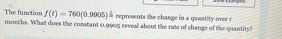 Show Exampies 
The function f(t)=760(0.9905)^ t/30  represents the change in a quantity over t
months. What does the constant 0.9905 reveal about the rate of change of the quantity?