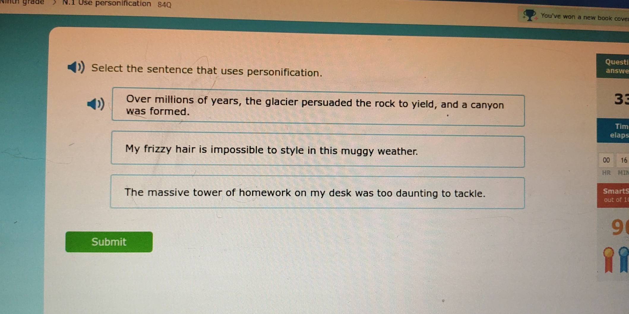 Nnu grade > N.1 Use personification 84Q
You've won a new book cove
Questi
Select the sentence that uses personification. answe
Over millions of years, the glacier persuaded the rock to yield, and a canyon
33
was formed.
Tim
elaps
My frizzy hair is impossible to style in this muggy weather.
00 16
HR MIN
The massive tower of homework on my desk was too daunting to tackle. Smarts
out of 1
9
Submit