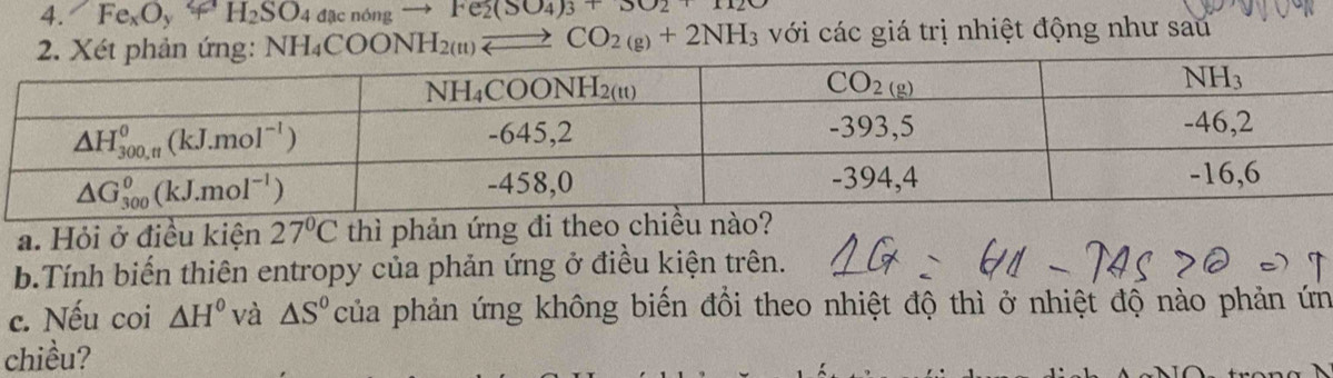 Fe_xO_y+H_2SO_4Delta _xndngto Fe_2(SO_4)_3+3O_2 với các giá trị nhiệt động như sau
NH_4COONH_2(n)leftharpoons CO_2(g)+2NH_3
a. Hỏi ở điều kiện 27°C thì phản ứng đi theo chiều nào?
b.Tính biến thiên entropy của phản ứng ở điều kiện trên.
c. Nếu coi △ H° và △ S° của phản ứng không biến đổi theo nhiệt độ thì ở nhiệt độ nào phản ứn
chiều?