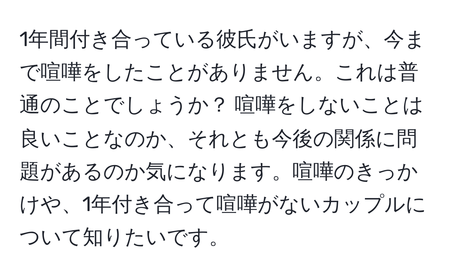 1年間付き合っている彼氏がいますが、今まで喧嘩をしたことがありません。これは普通のことでしょうか？ 喧嘩をしないことは良いことなのか、それとも今後の関係に問題があるのか気になります。喧嘩のきっかけや、1年付き合って喧嘩がないカップルについて知りたいです。