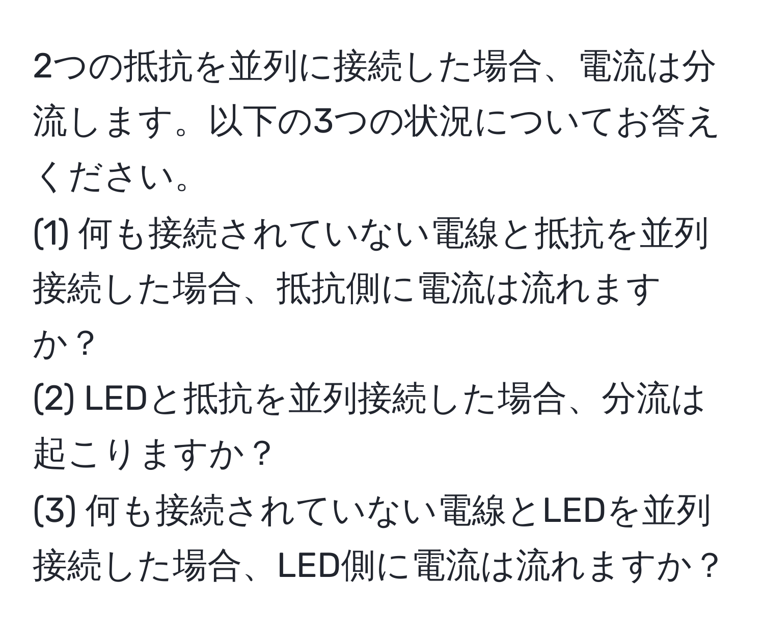 2つの抵抗を並列に接続した場合、電流は分流します。以下の3つの状況についてお答えください。
(1) 何も接続されていない電線と抵抗を並列接続した場合、抵抗側に電流は流れますか？
(2) LEDと抵抗を並列接続した場合、分流は起こりますか？
(3) 何も接続されていない電線とLEDを並列接続した場合、LED側に電流は流れますか？