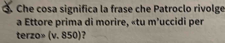 ③. Che cosa significa la frase che Patroclo rivolge 
a Ettore prima di morire, «tu m'uccidi per 
terzo» (v. 850)?