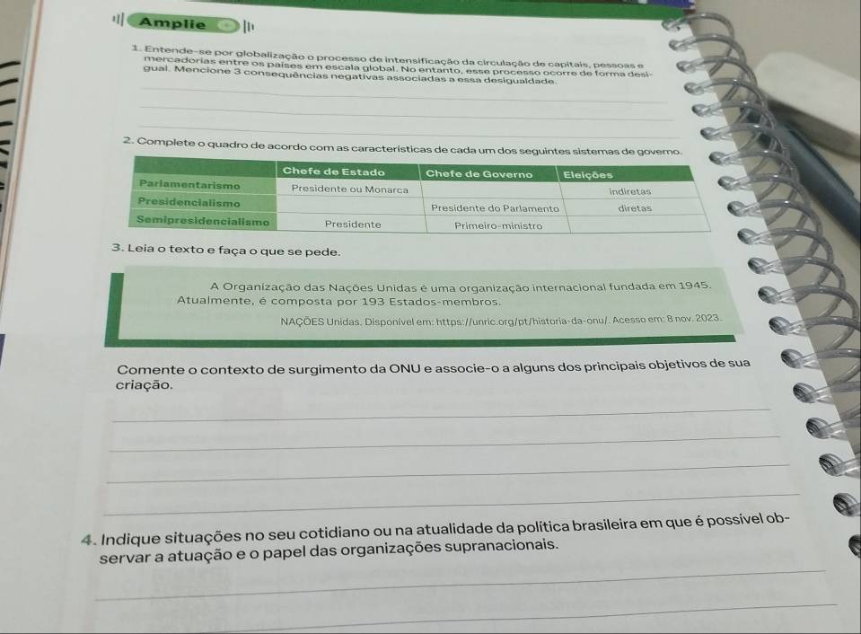 Amplie 
1. Entende-se por globalização o processo de intensificação da circulação de capitais, pessoas e 
mercadorias entre os países em escala global. No entanto, esse processo ocorre de forma desi 
_ 
gual. Mencione 3 consequências negativas associadas a essa desigualdade. 
_ 
_ 
2. Complete o quadro de acordo com as características de cada um dos seguintes sistemas de govemo. 
3. Leia o texto e faça o que se pede. 
A Organização das Nações Unidas é uma organização internacional fundada em 1945. 
Atualmente, é composta por 193 Estados-membros. 
NAÇÕES Unidas. Disponível em: https://unric.org/pt/historia-da-onu/. Acesso em: 8 nov. 2023. 
Comente o contexto de surgimento da ONU e associe-o a alguns dos principais objetivos de sua 
criação. 
_ 
_ 
_ 
_ 
4. Indique situações no seu cotidiano ou na atualidade da política brasileira em que é possível ob- 
_ 
servar a atuação e o papel das organizações supranacionais. 
__ 
_