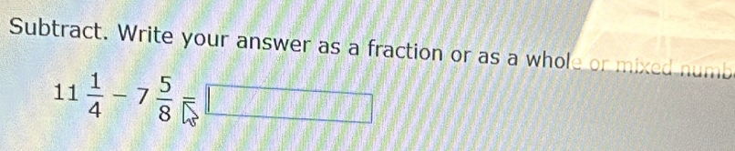 Subtract. Write your answer as a fraction or as a whole or mixed numb
11 1/4 -7 5/8 =□