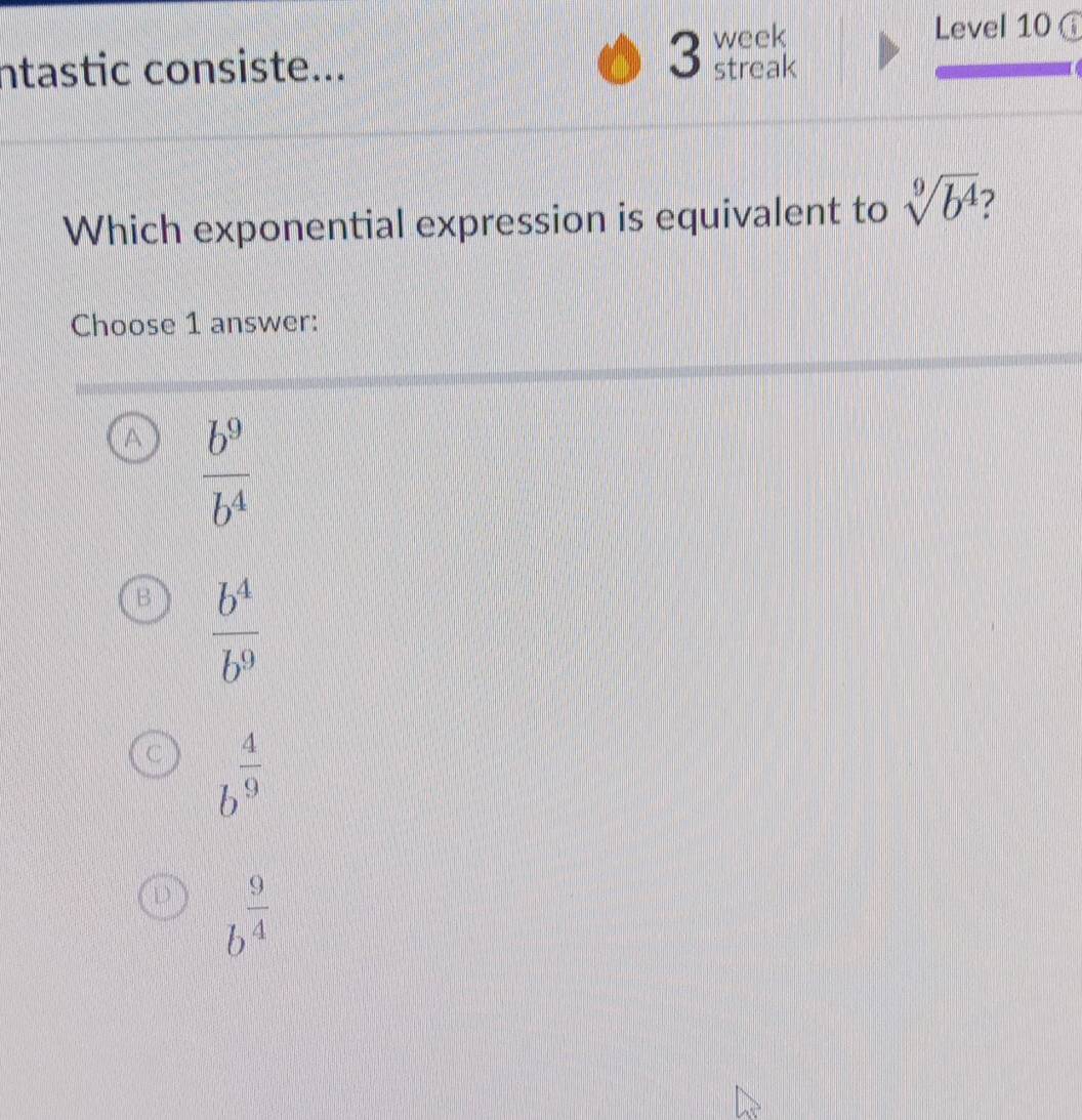 week
Level 10 
ntastic consiste... streak
Which exponential expression is equivalent to sqrt[9](b^4)
Choose 1 answer:
 b^9/b^4 
B  b^4/b^9 
C b^(frac 4)9
D b^(frac 9)4