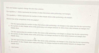 Nick and Natalle regularly chango the oil in their vohictes
The equarion y=400° r represents the number of miles Nick drives while performing z oil changes
The equation y=3500 r represents the number of miles Natalle drives while performing i oil changes.
What is true of the comparison of the hwo graphs?
The line representing the number of mites Nick drives while perfarming r oft changes i less stexp than the line representing
the nomber of mitles Natalle drives while perforning x of changes because he drives feirer miles between of changes than
Natalie does
The line representing the number of miles hick drives while performing r oil changes is steeper than the line representing
Natalle does the number of miles Natalie drives while pertonming x ot changes because he dives tarther between olf changes than
The line representing the number of miles Nick drves while perfurmingur of changes in less stwep than the tine represensing
Natalle does the number of miles Nataie drives while performing a oil changes because he drives farther betwern off changes than
i doe't know