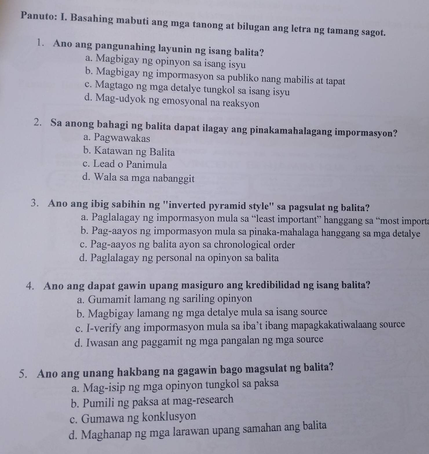 Panuto: I. Basahing mabuti ang mga tanong at bilugan ang letra ng tamang sagot.
1. Ano ang pangunahing layunin ng isang balita?
a. Magbigay ng opinyon sa isang isyu
b. Magbigay ng impormasyon sa publiko nang mabilis at tapat
c. Magtago ng mga detalye tungkol sa isang isyu
d. Mag-udyok ng emosyonal na reaksyon
2. Sa anong bahagi ng balita dapat ilagay ang pinakamahalagang impormasyon?
a. Pagwawakas
b. Katawan ng Balita
c. Lead o Panimula
d. Wala sa mga nabanggit
3. Ano ang ibig sabihin ng "inverted pyramid style" sa pagsulat ng balita?
a. Paglalagay ng impormasyon mula sa “least important” hanggang sa “most importa
b. Pag-aayos ng impormasyon mula sa pinaka-mahalaga hanggang sa mga detalye
c. Pag-aayos ng balita ayon sa chronological order
d. Paglalagay ng personal na opinyon sa balita
4. Ano ang dapat gawin upang masiguro ang kredibilidad ng isang balita?
a. Gumamit lamang ng sariling opinyon
b. Magbigay lamang ng mga detalye mula sa isang source
c. I-verify ang impormasyon mula sa iba’t ibang mapagkakatiwalaang source
d. Iwasan ang paggamit ng mga pangalan ng mga source
5. Ano ang unang hakbang na gagawin bago magsulat ng balita?
a. Mag-isip ng mga opinyon tungkol sa paksa
b. Pumili ng paksa at mag-research
c. Gumawa ng konklusyon
d. Maghanap ng mga larawan upang samahan ang balita