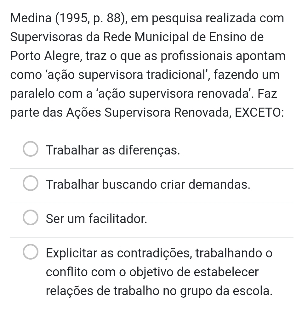 Medina (1995, p. 88), em pesquisa realizada com
Supervisoras da Rede Municipal de Ensino de
Porto Alegre, traz o que as profissionais apontam
como ‘ação supervisora tradicional’, fazendo um
paralelo com a ‘ação supervisora renovada’. Faz
parte das Ações Supervisora Renovada, EXCETO:
Trabalhar as diferenças.
Trabalhar buscando criar demandas.
Ser um facilitador.
Explicitar as contradições, trabalhando o
conflito com o objetivo de estabelecer
relações de trabalho no grupo da escola.