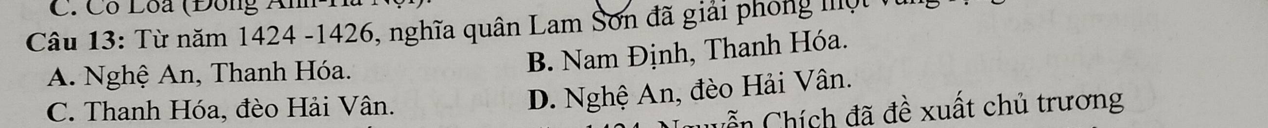 Có Loa (Đông Anh
Câu 13: Từ năm 1424 - 1426, nghĩa quân Lam Sơn đã giải phong một
A. Nghệ An, Thanh Hóa.
B. Nam Định, Thanh Hóa.
C. Thanh Hóa, đèo Hải Vân.
D. Nghệ An, đèo Hải Vân.
= n Chích đã đề xuất chủ trương