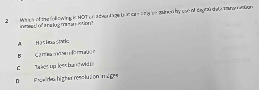 Which of the following is NOT an advantage that can only be gained by use of digital data transmission
instead of analog transmission?
A Has less static
B Carries more information
C Takes up less bandwidth
D Provides higher resolution images