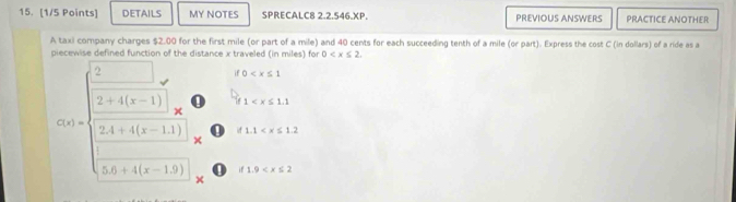 DETAILS MY NOTES SPRECALC8 2.2.546.XP. PREVIOUS ANSWERS PRACTICE ANOTHER
A taxi company charges $2.00 for the first mile (or part of a mile) and 40 cents for each succeeding tenth of a mile (or part). Express the cost C (in dollars) of a ride as a
piecewise defined function of the distance x traveled (in miles) for 0 .
if0
1
500=beginarrayl □  2++5-1_x 3.4x+□ (x-1)endpmatrix _x^((x1endpmatrix)) x  □ x+1x-13)endpmatrix _2 ' if1.9
f1.1