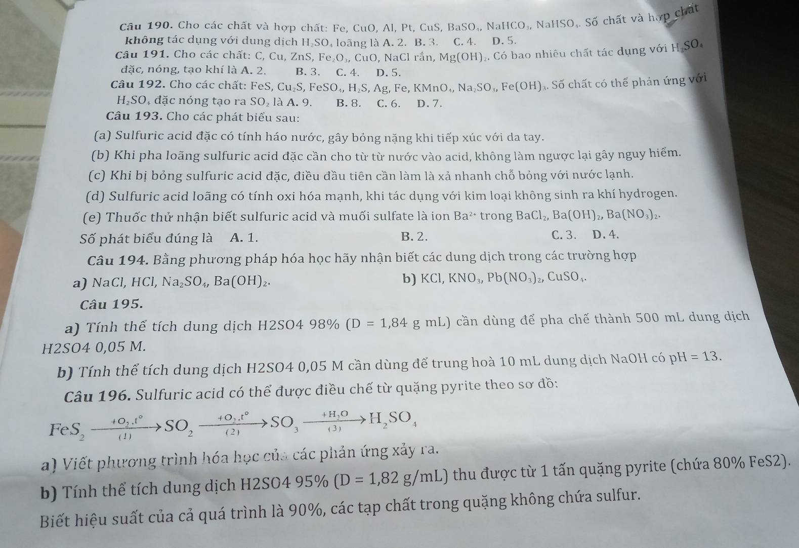 Cho các chất và hợp chất: Fe, CuO, Al, Pt, CuS, P 3aSO_4,NaHCO_3, NaHSO,. Số chất và hợp chất
không tác dụng với dung dịch H₂SO₄ loãng là A. 2. B. 3. C. 4. D. 5.
Câu 191. Cho các chất: C, Cu, ZnS, Fe_2O_3,CuO,NaCl rắn, Mg(OH) 2. Có bao nhiêu chất tác dụng với H SC
đặc, nóng, tạo khí là A. 2. B. 3. C. 4. D. 5.
Câu 192. Cho các chất: -4 eS, Cu_2S,FeSO_4,H_2S,Ag,Fe,KMnO_4,Na_2SO_3,Fe(OH) Số chất có thể phản ứng với
H₂SO, đặc nóng tạo ra SO_2 aA. 9. B. 8. C. 6. D. 7.
Câu 193. Cho các phát biểu sau:
(a) Sulfuric acid đặc có tính háo nước, gây bỏng nặng khi tiếp xúc với da tay.
(b) Khi pha loãng sulfuric acid đặc cần cho từ từ nước vào acid, không làm ngược lại gây nguy hiểm.
(c) Khi bị bỏng sulfuric acid đặc, điều đầu tiên cần làm là xả nhanh chỗ bỏng với nước lạnh.
(d) Sulfuric acid loãng có tính oxi hóa mạnh, khi tác dụng với kim loại không sinh ra khí hydrogen.
(e) Thuốc thứ nhận biết sulfuric acid và muối sulfate là ion Ba^(2+) trong BaCl_2,Ba(OH)_2,Ba(NO_3)_2.
Số phát biểu đúng là A. 1. B. 2. C. 3. D. 4.
Câu 194. Bằng phương pháp hóa học hãy nhận biết các dung dịch trong các trường hợp
a) NaCl,HCl,Na_2SO_4,Ba(OH)_2.
b) KCl,KNO_3,Pb(NO_3)_2,CuSO_4.
Câu 195.
a)  Tính thể tích dung dịch H2SO498% (D=1,84gmL) cần dùng để pha chế thành 500 mL dung dịch
H2SO4 0,05 M.
b) Tính thể tích dung dịch H2SO4 0,05 M cần dùng để trung hoà 10 mL dung dịch NaOH có pH =13.
Câu 196. Sulfuric acid có thể được điều chế từ quặng pyrite theo sơ đồ:
FeS_2xrightarrow +O_2.t°SO_2xrightarrow +O_2.t°SO_3to H_2SO_4
a) Viết phương trình hóa học của các phản ứng xảy ra.
b) Tính thể tích dung dịch H2 H2SO495% (D=1,82g/mL) thu được từ 1 tấn quặng pyrite (chứa 80% FeS2).
Biết hiệu suất của cả quá trình là 90%, các tạp chất trong quặng không chứa sulfur.