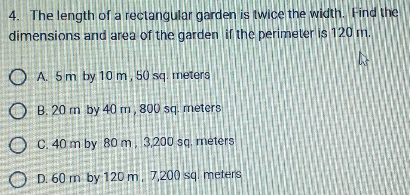 The length of a rectangular garden is twice the width. Find the
dimensions and area of the garden if the perimeter is 120 m.
A. 5 m by 10 m , 50 sq. meters
B. 20 m by 40 m , 800 sq. meters
C. 40 m by 80 m , 3, 200 sq. meters
D. 60 m by 120 m , 7,200 sq. meters