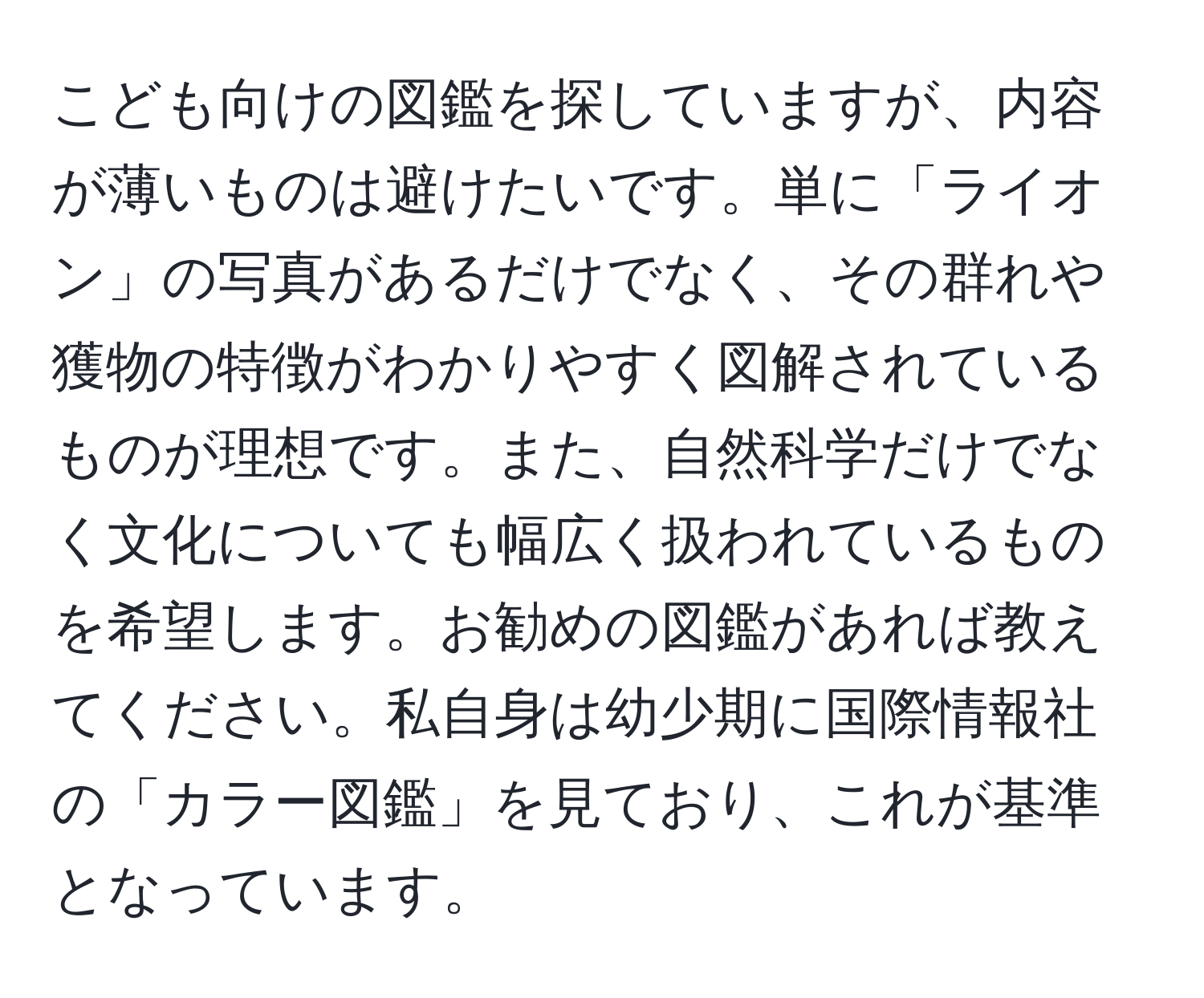 こども向けの図鑑を探していますが、内容が薄いものは避けたいです。単に「ライオン」の写真があるだけでなく、その群れや獲物の特徴がわかりやすく図解されているものが理想です。また、自然科学だけでなく文化についても幅広く扱われているものを希望します。お勧めの図鑑があれば教えてください。私自身は幼少期に国際情報社の「カラー図鑑」を見ており、これが基準となっています。