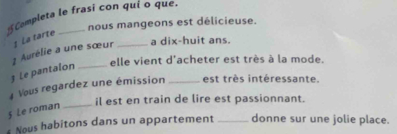 Completa le frasí con quí o que. 
nous mangeons est délicieuse. 
1 La tarte 
1 Aurélie a une sœur _a dix-huit ans. 
3 Le pantalon _elle vient d'acheter est très à la mode. 
4 Vous regardez une émission _est très intéressante. 
il est en train de lire est passionnant. 
§ Le roman_ 
s Nous habitons dans un appartement _donne sur une jolie place.