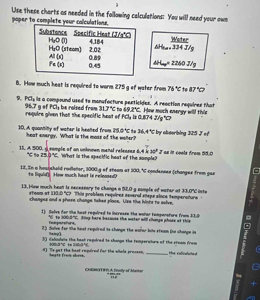 Use these charts as needed in the following calculations: You will need your own
paper to complete your calculat
Water
_ WO
△ H_fus.overline 334J/g
△ H_vep=2260J/g
8. How much heat is required to warm 275 g of water from 76°C to 87°C?
9. PCl_3 is a compound used to manufacture pesticides. A reaction requires that
96.7 g of PCl_3 be raised from 31.7°C to 69.2°C. How much energy will this
require given that the specific heat of PCl_3 is 0.874J/g°C?
10. A quantity of water is heated from 25.0°C to 36.4°C by absorbing 325 J of
heat energy. What is the mass of the water?
11. A 500, g sample of an unknown metal releases 6.4* 10^2J as it cools from 55.0
°C to 25.0°C. What Is the specific heat of the sample?
12. In a household radiator, 1000,g of steam at 100.^circ C condenses (changes from gas
to liquid) How much heat is released?
13. How much heat is necessary to change a 52.0 g sample of water at 33.0°C into
steam at 110.0°C? ? This problem requires several steps since temperature 
changes and a phase change takes place. Use the hints to solve.
1) Solve for the heat required to increase the water temperature from 33.0°C to 100.0°C. Stop here because the water will change phase at this
temperature.
2) Solve for the heat required to change the water Into steam (no change in
1emp).
3) Calculate the heat required to change the temperature of the steam from
100.0°C to 110.0°C.
4) To get the heat required for the whole process. _the calculated
heats from above.
B
CHEMISTRY: A Study of Matter
  
13.6