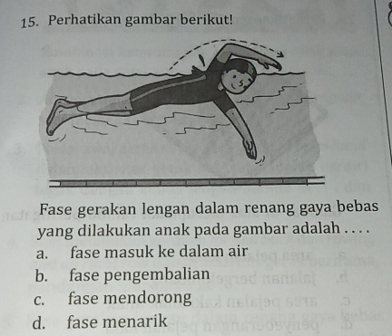 Perhatikan gambar berikut!
Fase gerakan lengan dalam renang gaya bebas
yang dilakukan anak pada gambar adalah . . . .
a. fase masuk ke dalam air
b. fase pengembalian
c. fase mendorong
d. fase menarik