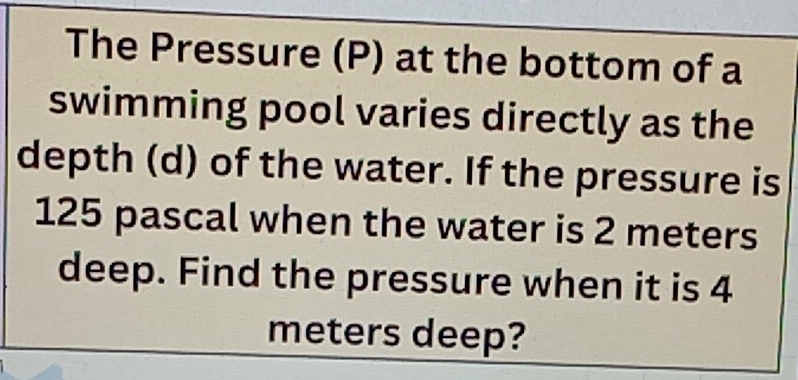 The Pressure (P) at the bottom of a 
swimming pool varies directly as the 
depth (d) of the water. If the pressure is
125 pascal when the water is 2 meters
deep. Find the pressure when it is 4
meters deep?