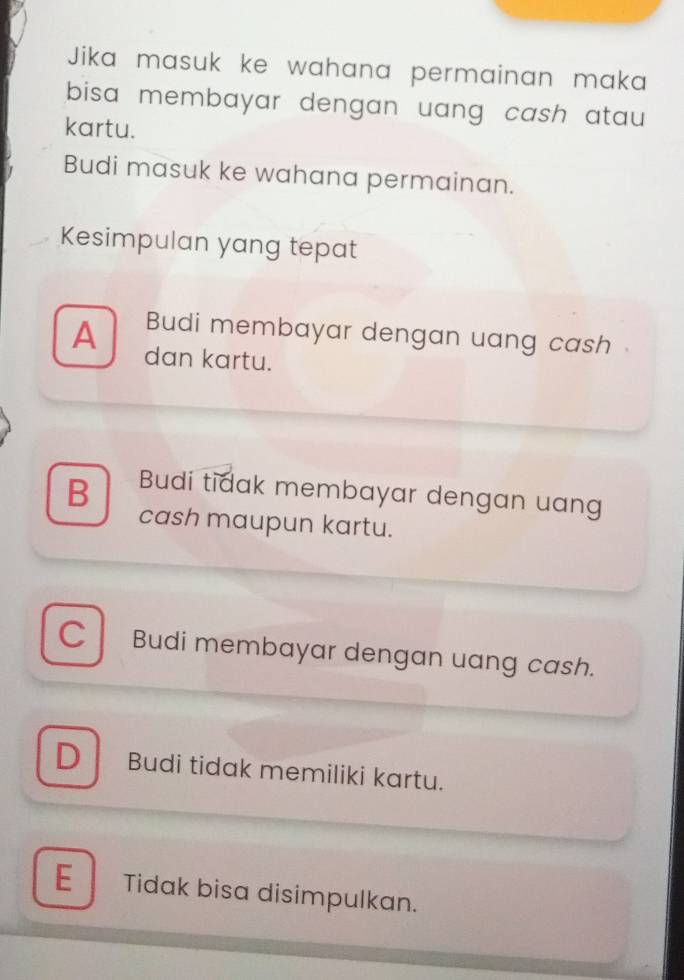 Jika masuk ke wahana permainan maka
bisa membayar dengan uang cash atau.
kartu.
Budi masuk ke wahana permainan.
Kesimpulan yang tepat
Budi membayar dengan uang cash
A dan kartu.
B Budi tidak membayar dengan uang
cash maupun kartu.
C Budi membayar dengan uang cash.
D Budi tidak memiliki kartu.
E Tidak bisa disimpulkan.