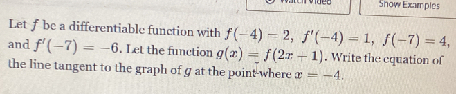 Show Examples 
Let ƒ be a differentiable function with f(-4)=2, f'(-4)=1, f(-7)=4, 
and f'(-7)=-6. Let the function g(x)=f(2x+1). Write the equation of 
the line tangent to the graph of g at the point-where x=-4.