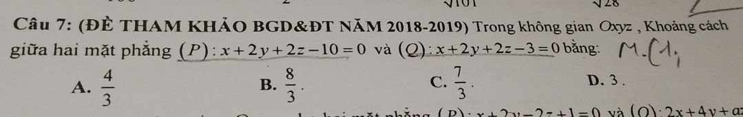 sqrt(20)
Câu 7: (ĐÈ THAM KHẢO BGD&ĐT NăM 2018-2019) Trong không gian Oxyz , Khoảng cách
giữa hai mặt phẳng (P): x+2y+2z-10=0 và (Q): x+2y+2z-3=0 bằng:
C.
A.  4/3   8/3 .  7/3 . 
B.
D. 3 .
+2y-2z+1=0 và (o)· 2x+4y+a