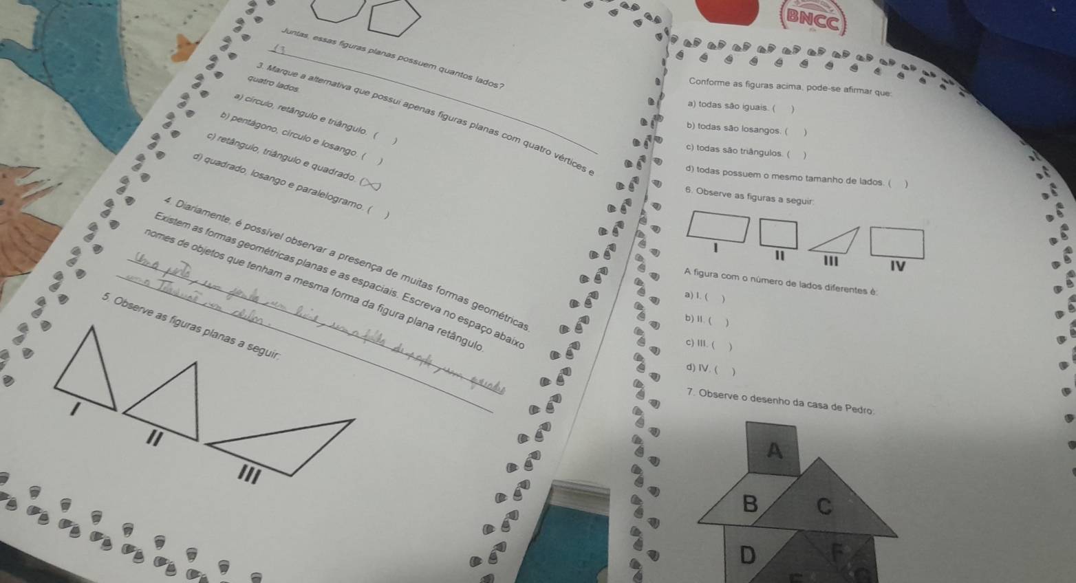 BNCC
_luntas, essas figuras planas possuem quantos lados'
a
quatro lados
Conforme as figuras acima, pode-se afirmar que
a) todas são iguais. (
. Marque a alternativa que possui apenas figuras planas com quatro vértices
a) círculo, retângulo e triângulo. (
b) todas são losangos. ( )
b) pentágono, círculo e losango. (
c) todas são triângulos. ( )
c) retângulo, triângulo e quadrado. (
d) todas possuem o mesmo tamanho de lados. (
d) quadrado, losango e paralelogramo. (
6. Observe as figuras a seguir
"IV
Diariamente, é possível observar a presença de muitas formas geométrica
existem as formas geométricas planas e as espaciais. Escreva no espaço abai
A figura com o número de lados diferentes é
_comes de objetos que tenham a mesma forma da figura plana retângu
a) 1. ( 
b) Ⅱ. (
5. Observe as figuras planas a seguir
c) III. ( )
d) IV. ( 、
7. Observe o desenho da casa de Pedro:
1
A
B C
D F