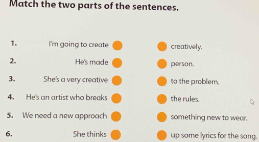 Match the two parts of the sentences. 
1. I'm going to create creatively. 
2. He's made person. 
3. She's a very creative to the problem. 
4. He's an artist who breaks the rules. 
5. We need a new approach something new to wear. 
6. She thinks up some lyrics for the song.