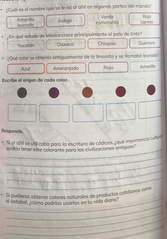 ¿Cuál es el nombre que se le da al añil en algunas partes del mundo?
Verde Rojo
Amarillo Índigo esmeralda carmín
leonado
¿En qué estado de México crece principalmente el palo de tinte?
Yucatán Oaxaca Chiapas Guerrero
¿Qué color se obtenía antiguamente de la limonita y se llamaba leonado?
Azul Anaranjado Rojo Amarillo
Escribe el origen de cada color.
Responde.
Sí el añil se utilizaba para la escritura de códices, ¿qué importancia cultura
podnía tener este colorante para las civilizaciones antiguas?
_
_
_
_
_
Si pudieras obtener colores naturales de productos cotidianos como
_
el betabel, ¿cómo podrías usarlos en tu vida diaria?
_
_
_