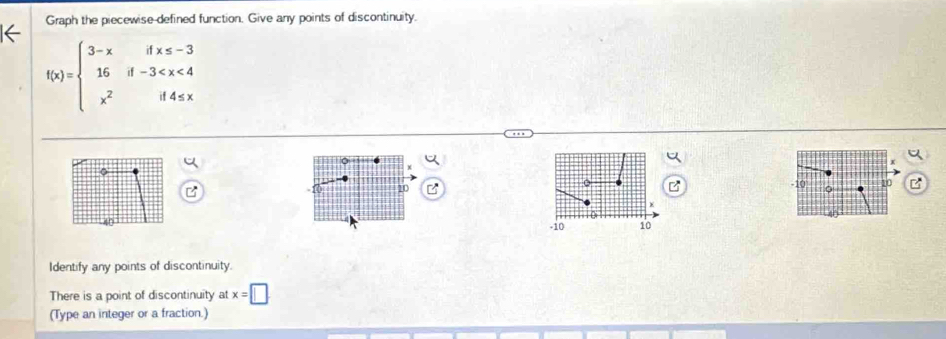 Graph the piecewise-defined function. Give any points of discontinuity.
f(x)=beginarrayl 3-xifx≤ -3 16if-3
20
10 10 B
-10 10
Identify any points of discontinuity. 
There is a point of discontinuity at x=□
(Type an integer or a fraction.)