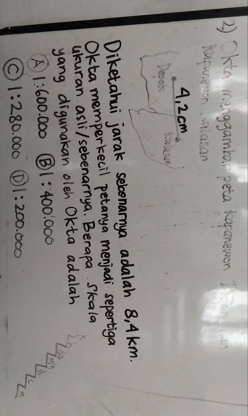 2 ) Okta menggamba peta kapanewon 
Karaneron salasan
4, 2 cm
Deook
Diketahui jarak selonanya adalah 8, Akm.
Okta memperkecil petanya menjadi sepertiga
ukuran asli/sebenarnya. Berapa. Skala
yang digunakan oleh Okta adalah
10.
A 1:600.000 B) 1:400.000
my
C
C 1:280.000 (D 1:200.000
M