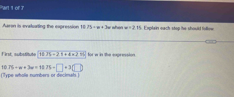 Aaron is evaluating the expression 10.75/ w+3w when w=2.15. Explain each step he should follow. 
First, substitute 10.75/ 2.1+4* 2.15 for w in the expression.
10.75/ w+3w=10.75/ □ +3(□ )
(Type whole numbers or decimals.)