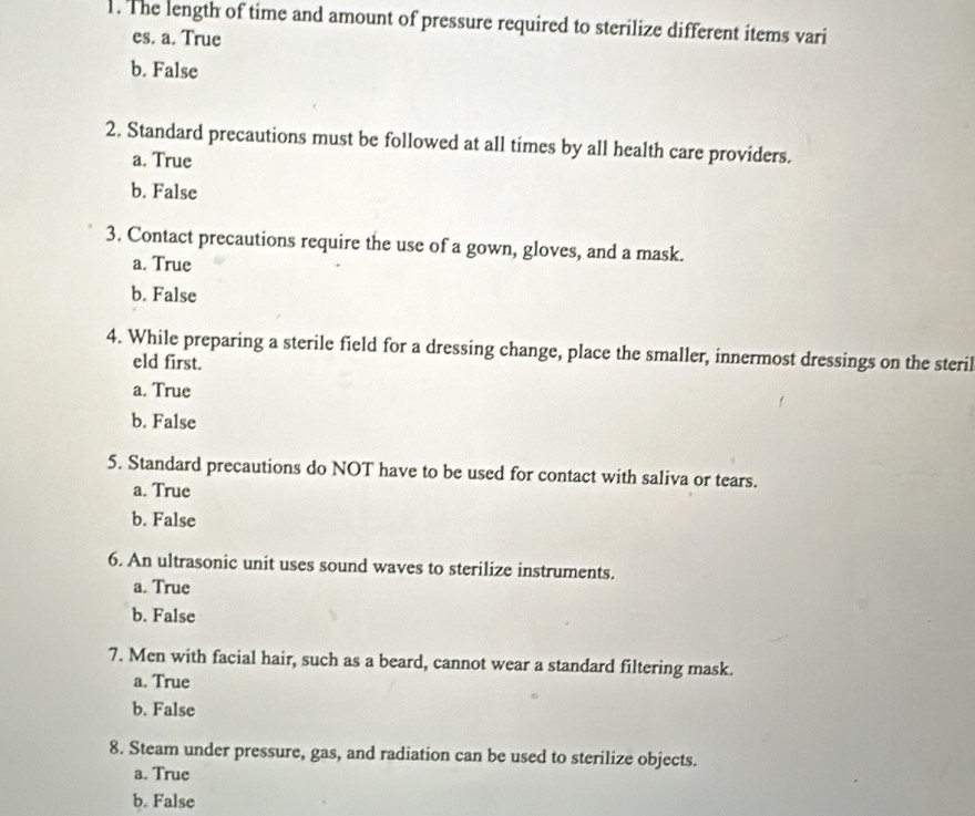 The length of time and amount of pressure required to sterilize different items vari
es. a. True
b. False
2. Standard precautions must be followed at all times by all health care providers.
a. True
b. False
3. Contact precautions require the use of a gown, gloves, and a mask.
a. True
b. False
4. While preparing a sterile field for a dressing change, place the smaller, innermost dressings on the steril
eld first.
a. True
b. False
5. Standard precautions do NOT have to be used for contact with saliva or tears.
a. True
b. False
6. An ultrasonic unit uses sound waves to sterilize instruments.
a. True
b. False
7. Men with facial hair, such as a beard, cannot wear a standard filtering mask.
a. True
b. False
8. Steam under pressure, gas, and radiation can be used to sterilize objects.
a. True
b. False