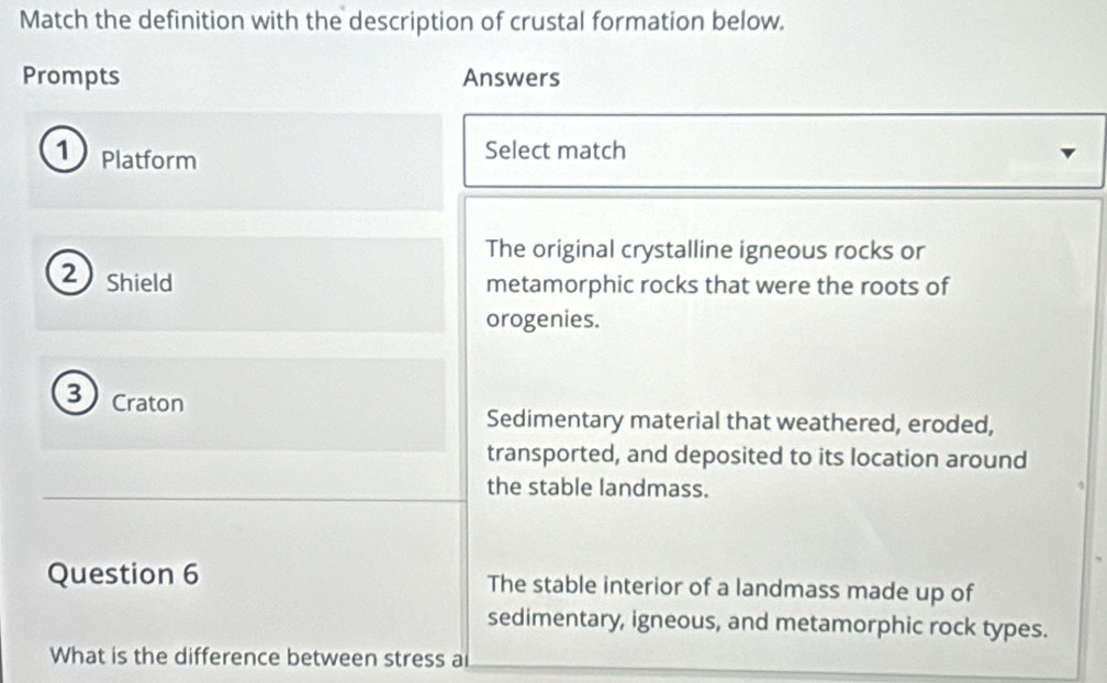 Match the definition with the description of crustal formation below.
Prompts Answers
① Platform
Select match
The original crystalline igneous rocks or
2) Shield
metamorphic rocks that were the roots of
orogenies.
3 Craton
Sedimentary material that weathered, eroded,
transported, and deposited to its location around
the stable landmass.
Question 6 The stable interior of a landmass made up of
sedimentary, igneous, and metamorphic rock types.
What is the difference between stress a