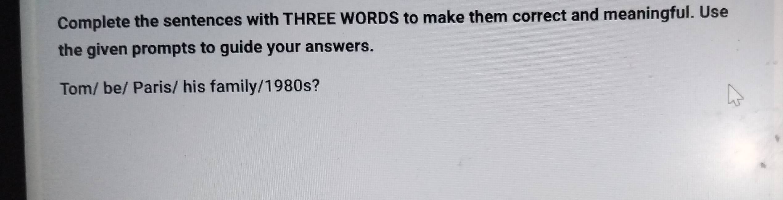 Complete the sentences with THREE WORDS to make them correct and meaningful. Use 
the given prompts to guide your answers. 
Tom/ be/ Paris/ his family/1980s?