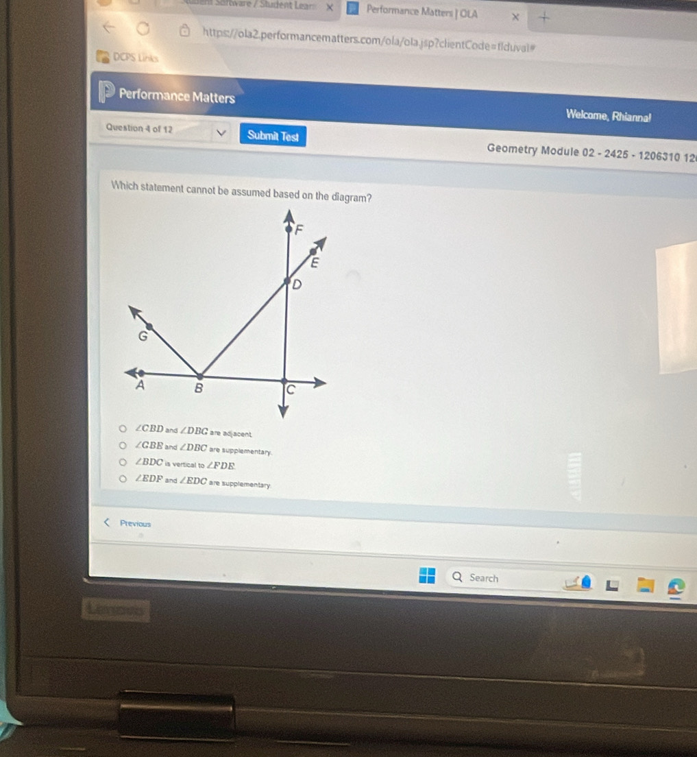 en Sultvare / Sludent Lear × Performance Matters | OLA
https://ola2.performancematters.com/ola/ola.jsp?clientCode=flduval#
DCPS Links
Performance Matters Welcome, Rhianna!
Question 4 of 12 Submit Test Geometry Module 02 - 2425 - 1206310 12
Which statement cannot be assumed based on the diagram?
∠ CBD and ∠ DBG are adjacent
∠ GBE and ∠ DBC are supplementary.
∠ BDC is vertical to ∠ FDE
∠ EDF and ∠ EDC are supplementary
Previous
Search
Lav