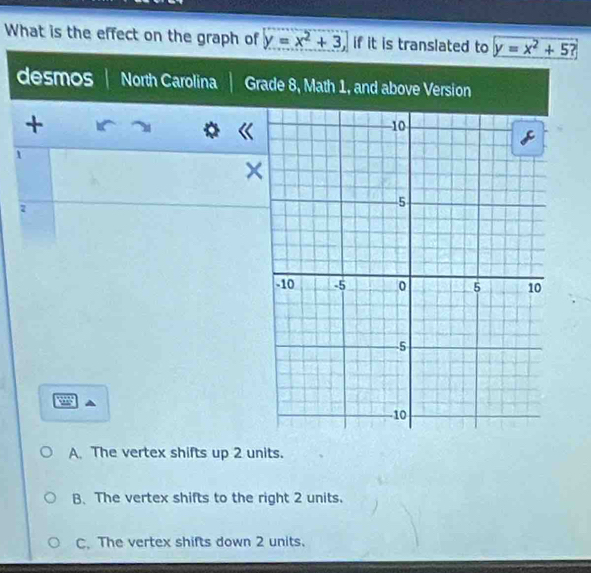 What is the effect on the graph of y=x^2+3, if it is translated to y=x^2+5 ?
desmos North Carolina Grade 8, Math 1, and above Version
+
1
×
7
A. The vertex shifts up 2 units.
B、The vertex shifts to the right 2 units.
C. The vertex shifts down 2 units.