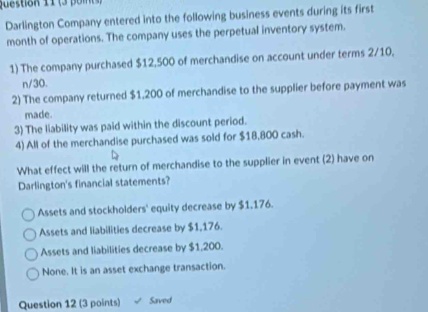 Darlington Company entered into the following business events during its first
month of operations. The company uses the perpetual inventory system.
1) The company purchased $12,500 of merchandise on account under terms 2/10,
n/30.
2) The company returned $1,200 of merchandise to the supplier before payment was
made.
3) The liability was paid within the discount period.
4) All of the merchandise purchased was sold for $18,800 cash.
What effect will the return of merchandise to the supplier in event (2) have on
Darlington's financial statements?
Assets and stockholders' equity decrease by $1.176.
Assets and liabilities decrease by $1,176.
Assets and liabilities decrease by $1,200.
None. It is an asset exchange transaction.
Question 12 (3 points) Saved