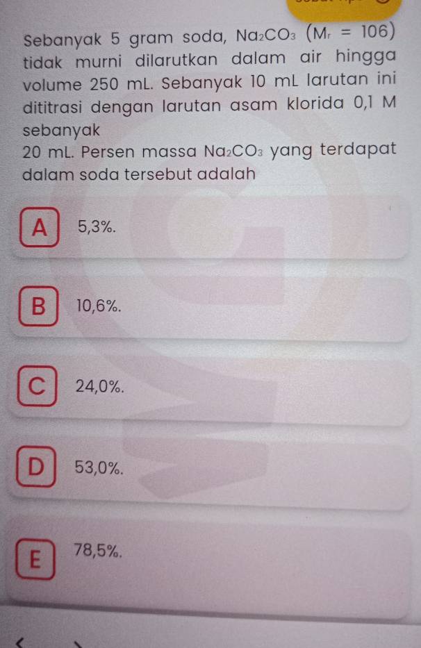 Sebanyak 5 gram soda, Na_2CO_3(M_r=106)
tidak murni dilarutkan dalam air hingga .
volume 250 mL. Sebanyak 10 mL larutan ini
dititrasi dengan larutan asam klorida 0,1 M
sebanyak
20 mL. Persen massa Na_2CO_3 yang terdapat.
dalam soda tersebut adalah
A 5,3%.
B10,6%.
C 24,0%.
D 53,0%.
E 78,5%.