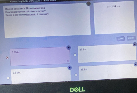 Converting Units of Measure II - Item 35108
Raven's calculator is 10 centimeters long. c/ 2.54=i
How long is Raven's calculator in inches?
Round to the nearest hundredth, if necessary.
CLEAR CHECK
0.25 in. 25.4 in.
39.4 in.
3.94 in