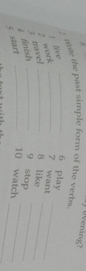 evening? 
2 Write the past simple form of the verbs. 
_ 
1 live 
6 play 
3 travel 2 work__ 
7 want 
_ 
8 like_ 
_ 
4 finish _9 stop 
_ 
5 start_ 
10 watch