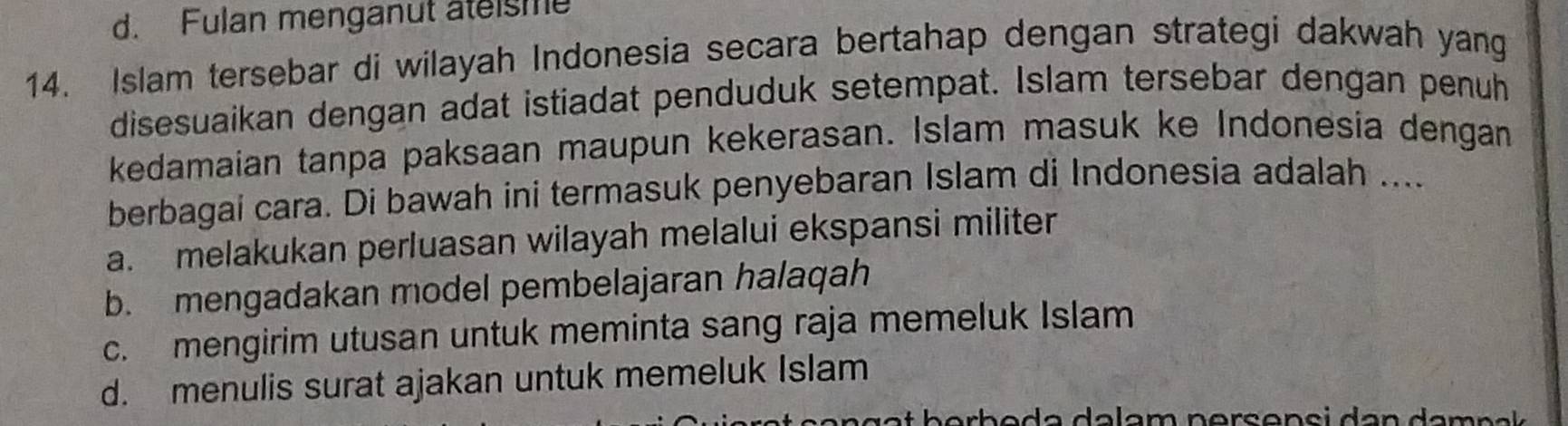 d. Fulan menganut ateisme
14. Islam tersebar di wilayah Indonesia secara bertahap dengan strategi dakwah yang
disesuaikan dengan adat istiadat penduduk setempat. Islam tersebar dengan penuh
kedamaian tanpa paksaan maupun kekerasan. Islam masuk ke Indonesia dengan
berbagai cara. Di bawah ini termasuk penyebaran Islam di Indonesia adalah ....
a. melakukan perluasan wilayah melalui ekspansi militer
b. mengadakan model pembelajaran halaqah
c. mengirim utusan untuk meminta sang raja memeluk Islam
d. menulis surat ajakan untuk memeluk Islam