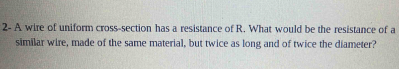 2- A wire of uniform cross-section has a resistance of R. What would be the resistance of a 
similar wire, made of the same material, but twice as long and of twice the diameter?