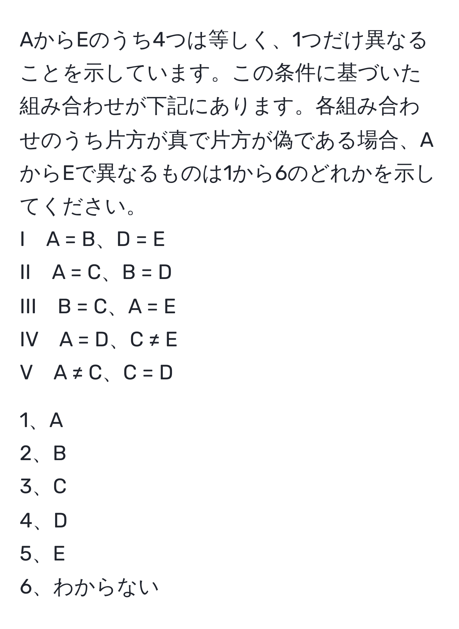 AからEのうち4つは等しく、1つだけ異なることを示しています。この条件に基づいた組み合わせが下記にあります。各組み合わせのうち片方が真で片方が偽である場合、AからEで異なるものは1から6のどれかを示してください。  
I　A = B、D = E  
II　A = C、B = D  
III　B = C、A = E  
IV　A = D、C ≠ E  
V　A ≠ C、C = D  

1、A  
2、B  
3、C  
4、D  
5、E  
6、わからない