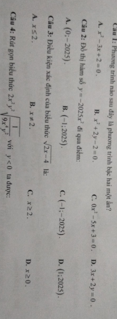 Cầu 1: Phương trình nào sau đây là phương trình bậc hai một ẩn?
A. x^2-3x+2=0. B. x^2+2y-2=0.
C. 0x^2-5x+3=0. D. 3x+2y=0. 
Câu 2:D_0^(1 thị hàm số y=-2025x^2) đi qua điểm:
A. (0;-2025).
B. (-1;2025).
C. (-1;-2025). D. (1;2025). 
Câu 3: Điều kiện xác định của biểu thức sqrt(2x-4) là:
A. x≤ 2.
B. x!= 2.
C. x≥ 2. D. x≥ 0. 
Câu 4: Rút gọn biểu thức 2x^2y^2sqrt(frac 1)9x^4y^2 với y<0</tex> ta được: