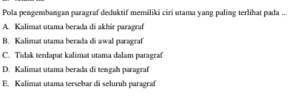 Pola pengembangan paragraf deduktif memiliki ciri utama yang paling terlihat pada ...
A. Kalimat utama berada di akhir paragraf
B. Kalimat utama berada di awal paragraf
C. Tidak terdapat kalimat utama dalam paragraf
D. Kalimat utama berada di tengah paragraf
E. Kalimat utama tersebar di seluruh paragraf