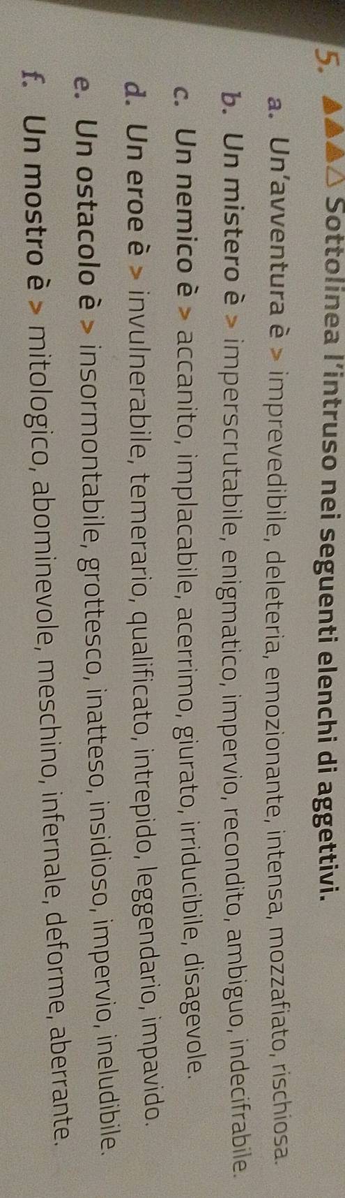 △ Sottolinea l’intruso nei seguenti elenchi di aggettivi. 
a. Un'avventura è > imprevedibile, deleteria, emozionante, intensa, mozzafiato, rischiosa. 
b. Un mistero è > imperscrutabile, enigmatico, impervio, recondito, ambiguo, indecifrabile. 
c. Un nemico è > accanito, implacabile, acerrimo, giurato, irriducibile, disagevole. 
d. Un eroe è > invulnerabile, temerario, qualificato, intrepido, leggendario, impavido. 
e. Un ostacolo è > insormontabile, grottesco, inatteso, insidioso, impervio, ineludibile. 
f. Un mostro è > mitologico, abominevole, meschino, infernale, deforme, aberrante.