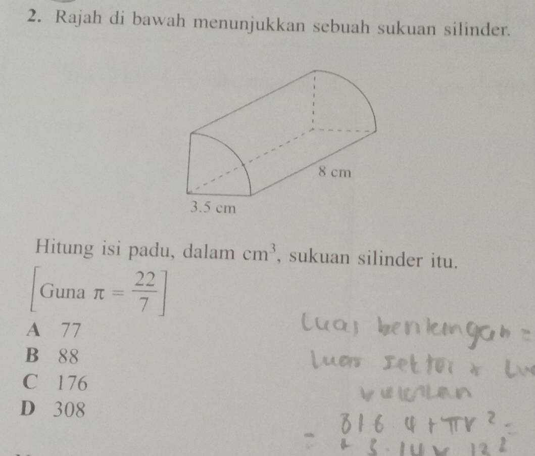 Rajah di bawah menunjukkan sebuah sukuan silinder.
Hitung isi padu, dalam cm^3 , sukuan silinder itu.
Guna π = 22/7 ]
A 77
B 88
C 176
D 308